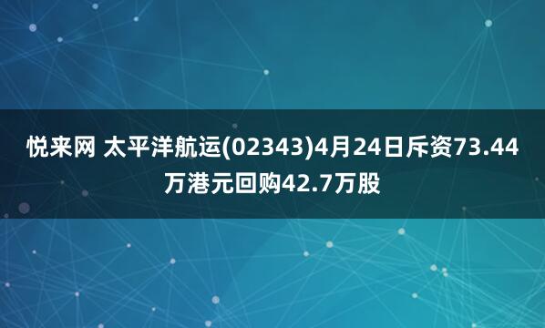 悦来网 太平洋航运(02343)4月24日斥资73.44万港元回购42.7万股