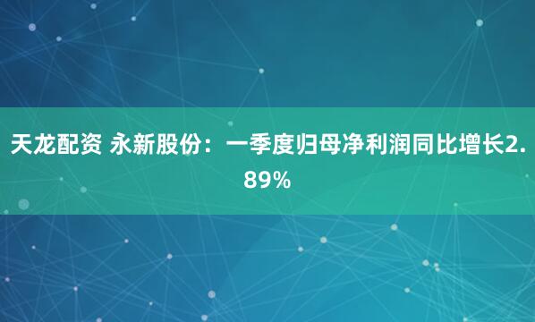 天龙配资 永新股份：一季度归母净利润同比增长2.89%