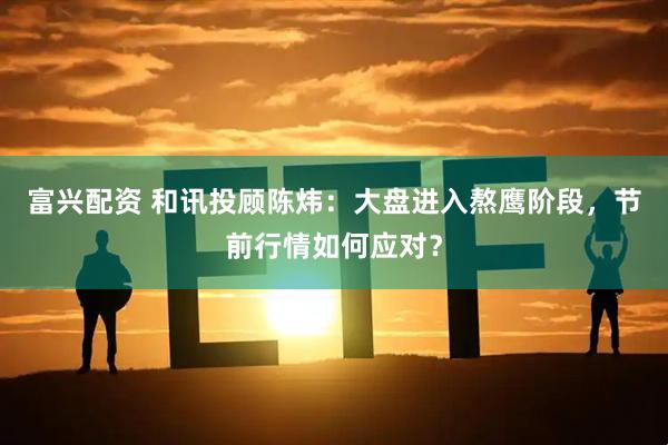 富兴配资 和讯投顾陈炜：大盘进入熬鹰阶段，节前行情如何应对？