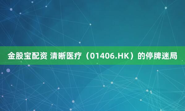 金股宝配资 清晰医疗（01406.HK）的停牌迷局