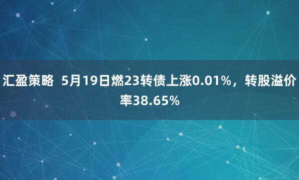 汇盈策略  5月19日燃23转债上涨0.01%，转股溢价率38.65%