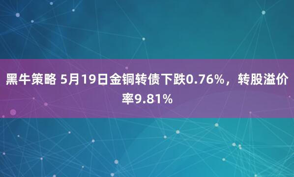 黑牛策略 5月19日金铜转债下跌0.76%，转股溢价率9.81%
