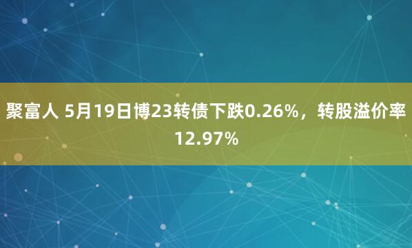 聚富人 5月19日博23转债下跌0.26%，转股溢价率12.97%