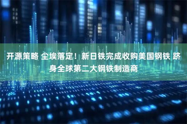 开源策略 尘埃落定！新日铁完成收购美国钢铁 跻身全球第二大钢铁制造商