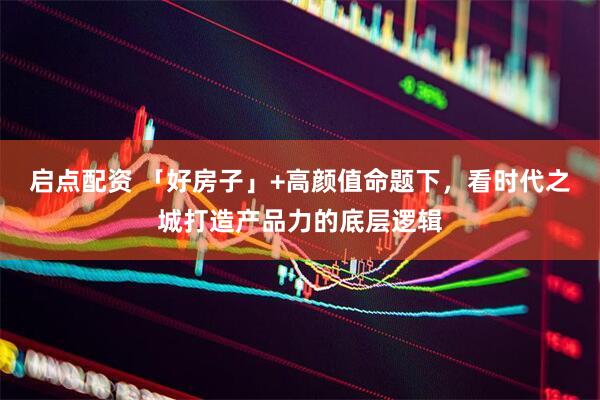 启点配资 「好房子」+高颜值命题下，看时代之城打造产品力的底层逻辑