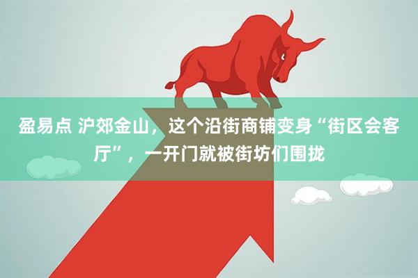 盈易点 沪郊金山，这个沿街商铺变身“街区会客厅”，一开门就被街坊们围拢