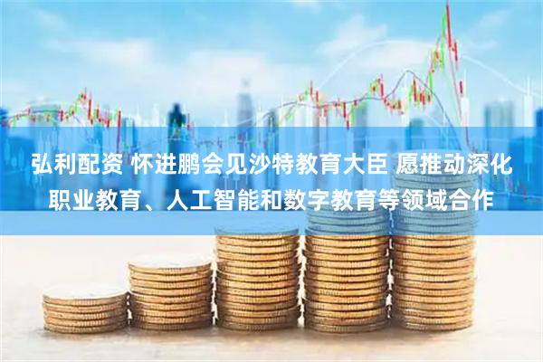 弘利配资 怀进鹏会见沙特教育大臣 愿推动深化职业教育、人工智能和数字教育等领域合作