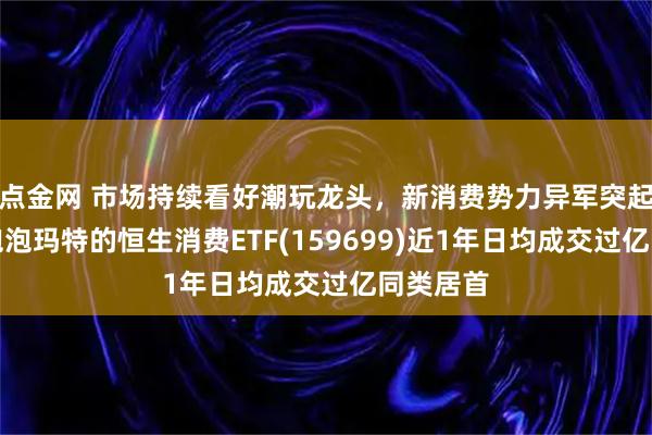 点金网 市场持续看好潮玩龙头，新消费势力异军突起，重仓泡泡玛特的恒生消费ETF(159699)近1年日均成交过亿同类居首