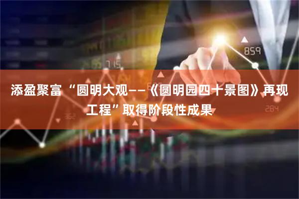 添盈聚富 “圆明大观——《圆明园四十景图》再现工程”取得阶段性成果