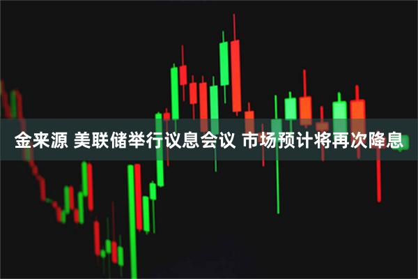 金来源 美联储举行议息会议 市场预计将再次降息