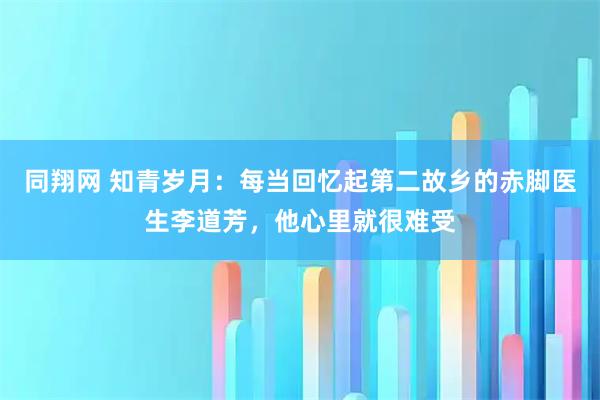 同翔网 知青岁月：每当回忆起第二故乡的赤脚医生李道芳，他心里就很难受