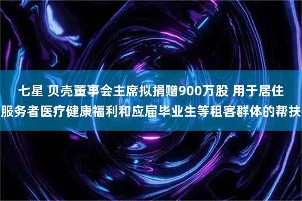 七星 贝壳董事会主席拟捐赠900万股 用于居住服务者医疗健康福利和应届毕业生等租客群体的帮扶