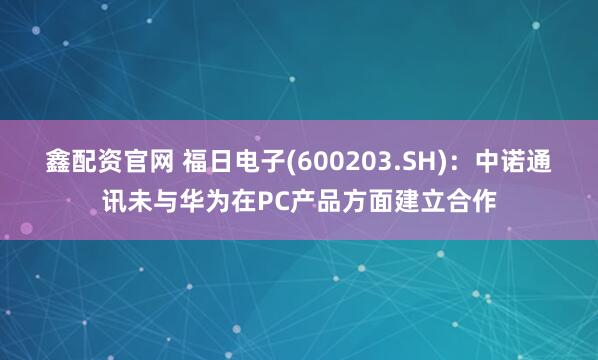 鑫配资官网 福日电子(600203.SH)：中诺通讯未与华为在PC产品方面建立合作