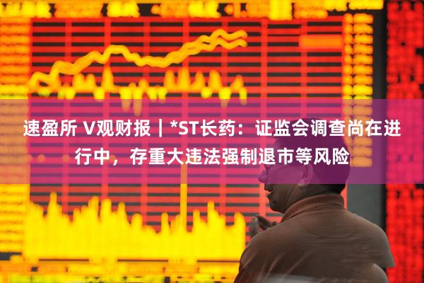 速盈所 V观财报｜*ST长药：证监会调查尚在进行中，存重大违法强制退市等风险