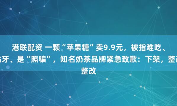 港联配资 一颗“苹果糖”卖9.9元，被指难吃、粘牙、是“照骗”，知名奶茶品牌紧急致歉：下架，整改