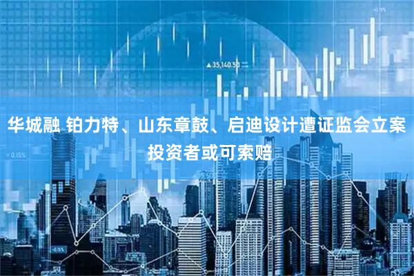 华城融 铂力特、山东章鼓、启迪设计遭证监会立案 投资者或可索赔