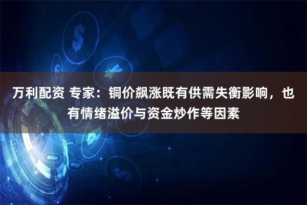 万利配资 专家：铜价飙涨既有供需失衡影响，也有情绪溢价与资金炒作等因素
