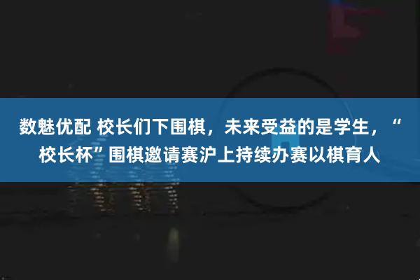 数魅优配 校长们下围棋，未来受益的是学生，“校长杯”围棋邀请赛沪上持续办赛以棋育人