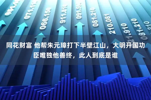同花财富 他帮朱元璋打下半壁江山，大明开国功臣唯独他善终，此人到底是谁