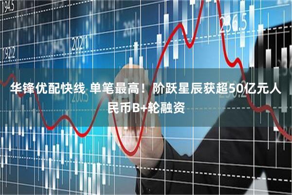 华锋优配快线 单笔最高！阶跃星辰获超50亿元人民币B+轮融资
