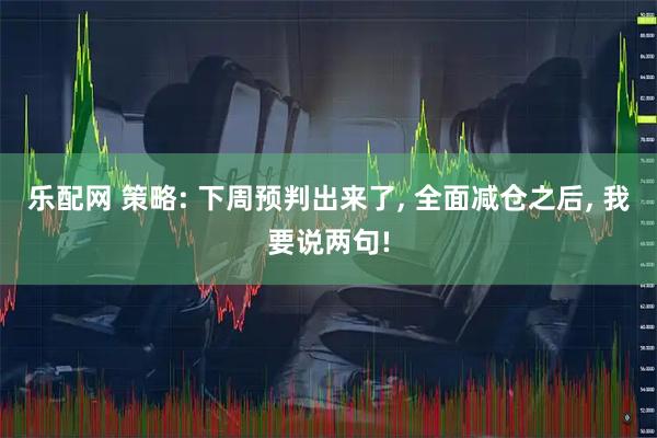 乐配网 策略: 下周预判出来了, 全面减仓之后, 我要说两句!
